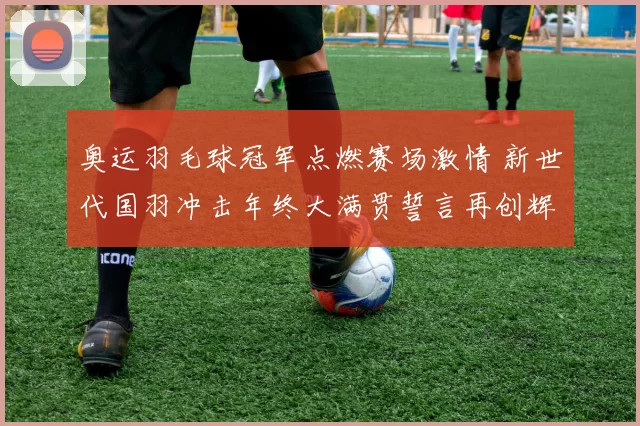 奥运羽毛球冠军点燃赛场激情 新世代国羽冲击年终大满贯誓言再创辉煌