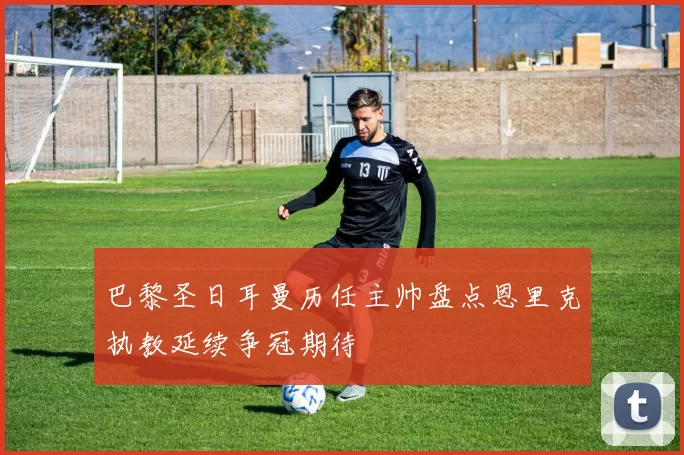 巴黎圣日耳曼历任主帅盘点恩里克执教延续争冠期待