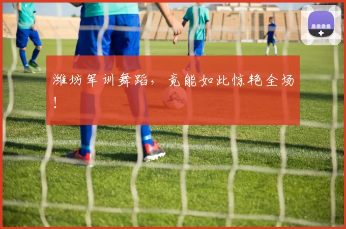 潍坊军训舞蹈，竟能如此惊艳全场！