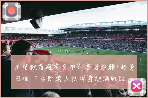 王楚钦首冠有多难？赛后扶腰+起身困难 下台阶需人扶浑身缠满肌贴