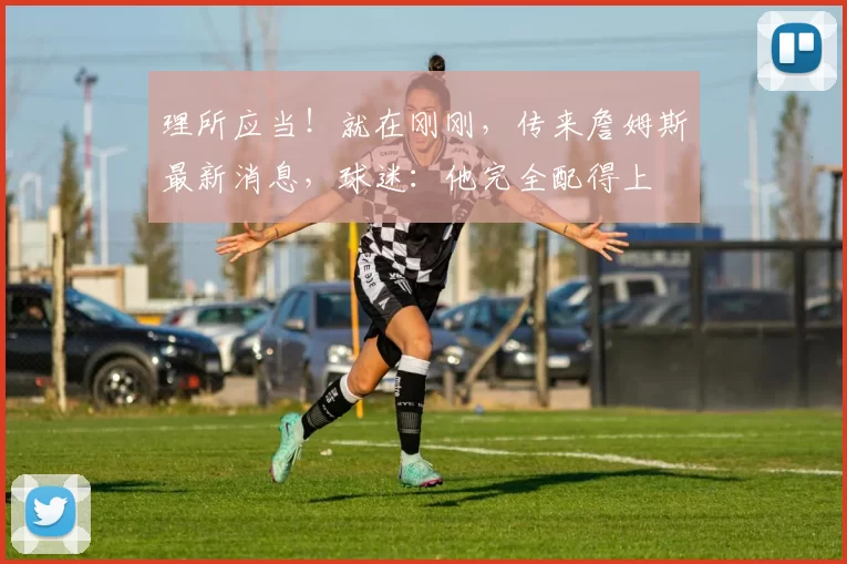 理所应当！就在刚刚，传来詹姆斯最新消息，球迷：他完全配得上