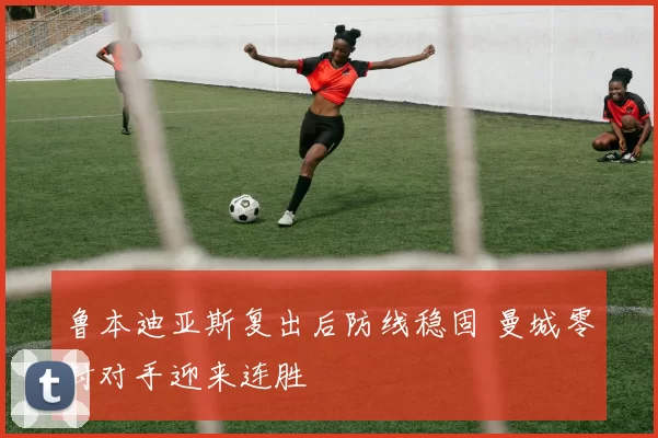 鲁本迪亚斯复出后防线稳固 曼城零封对手迎来连胜