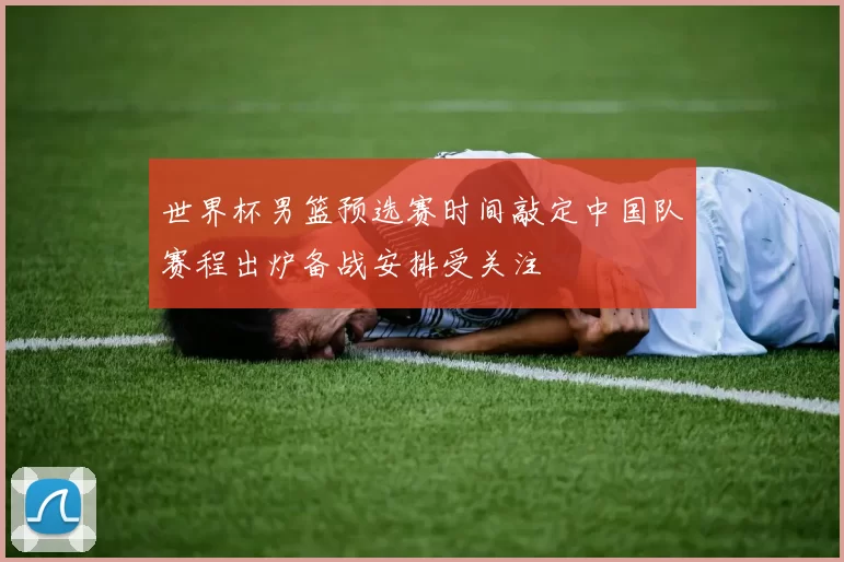 世界杯男篮预选赛时间敲定中国队赛程出炉备战安排受关注