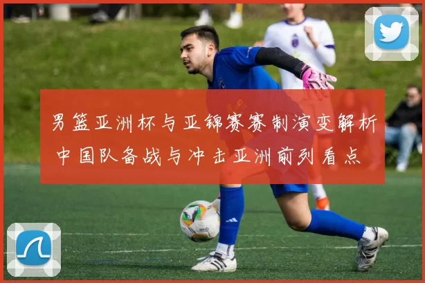 男篮亚洲杯与亚锦赛赛制演变解析 中国队备战与冲击亚洲前列看点