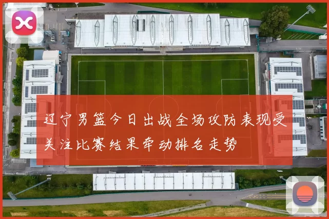 辽宁男篮今日出战全场攻防表现受关注比赛结果牵动排名走势