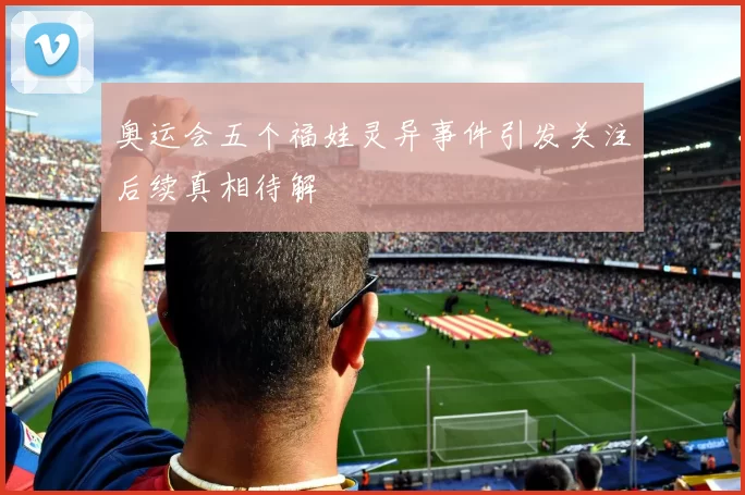 奥运会五个福娃灵异事件引发关注后续真相待解