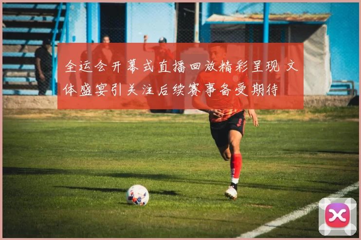 全运会开幕式直播回放精彩呈现 文体盛宴引关注后续赛事备受期待