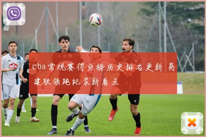 cba常规赛得分榜历史排名更新 易建联领跑纪录新看点