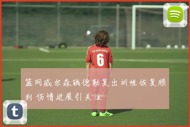 篮网威尔森钱德勒复出训练恢复顺利 伤情进展引关注