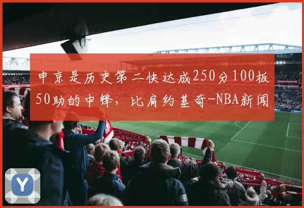 申京是历史第二快达成250分100板50助的中锋，比肩约基奇-NBA新闻