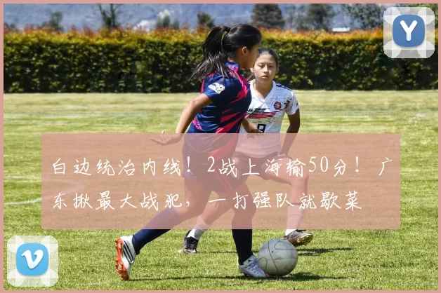 白边统治内线！2战上海输50分！广东揪最大战犯，一打强队就歇菜