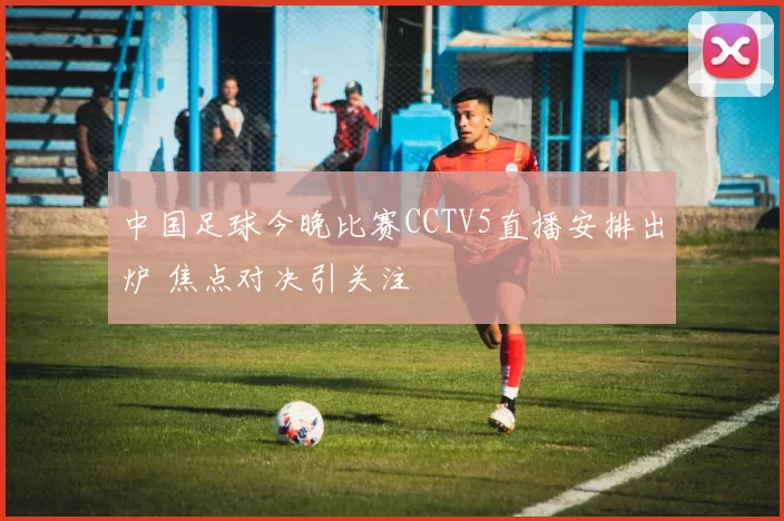 中国足球今晚比赛CCTV5直播安排出炉 焦点对决引关注