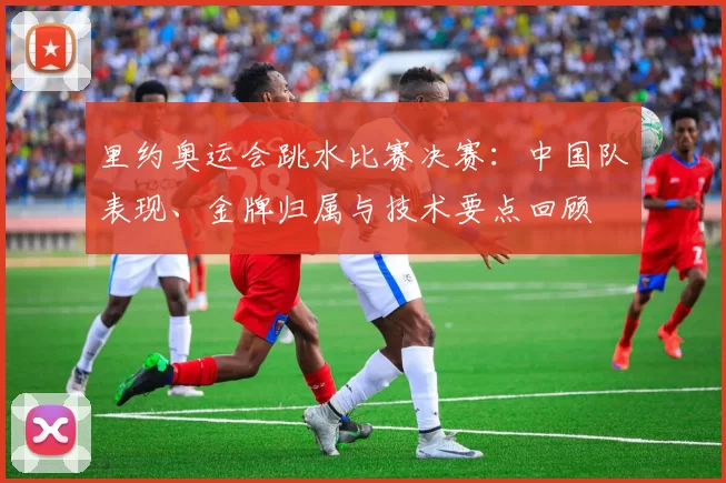 里约奥运会跳水比赛决赛：中国队表现、金牌归属与技术要点回顾
