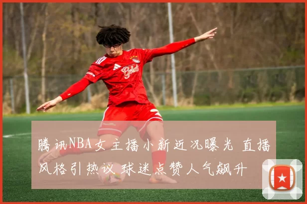 腾讯NBA女主播小新近况曝光 直播风格引热议 球迷点赞人气飙升