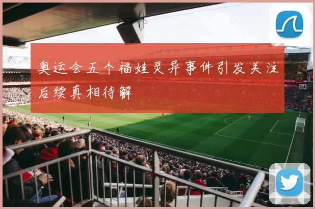 奥运会五个福娃灵异事件引发关注后续真相待解