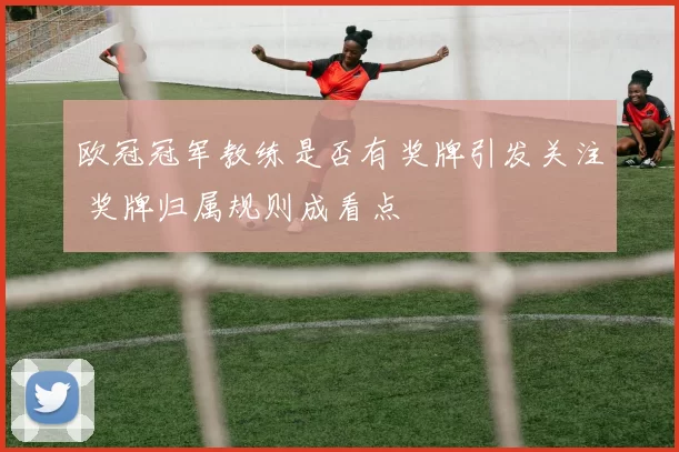 欧冠冠军教练是否有奖牌引发关注 奖牌归属规则成看点