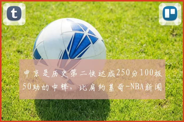 申京是历史第二快达成250分100板50助的中锋，比肩约基奇-NBA新闻