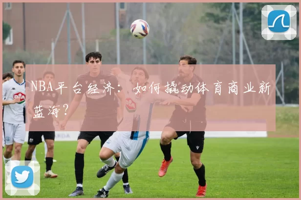 NBA平台经济：如何撬动体育商业新蓝海？