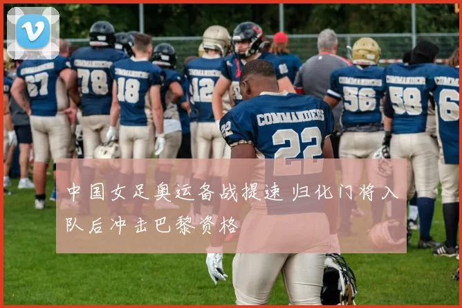 中国女足奥运备战提速 归化门将入队后冲击巴黎资格