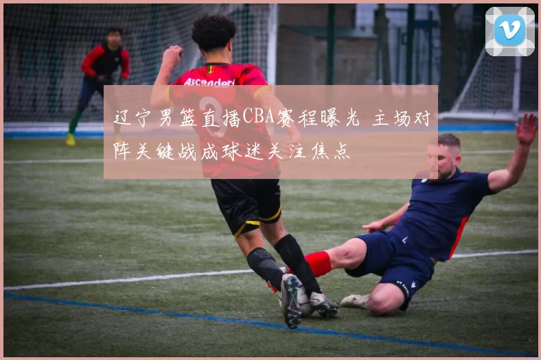 辽宁男篮直播CBA赛程曝光 主场对阵关键战成球迷关注焦点