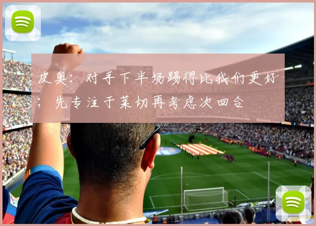 皮奥：对手下半场踢得比我们更好；先专注于莱切再考虑次回合