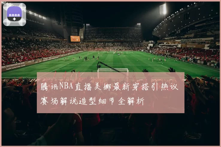 腾讯NBA直播美娜最新穿搭引热议 赛场解说造型细节全解析