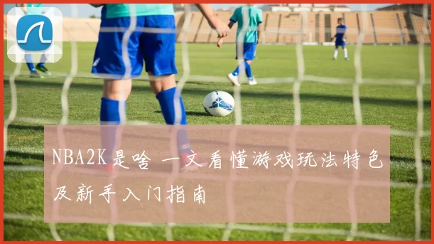 NBA2K是啥 一文看懂游戏玩法特色及新手入门指南