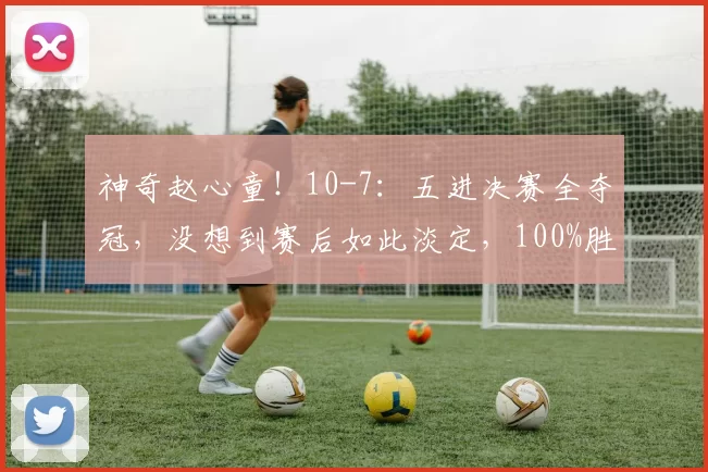 神奇赵心童!10-7:五进决赛全夺冠,没想到赛后如此淡定,100%胜率