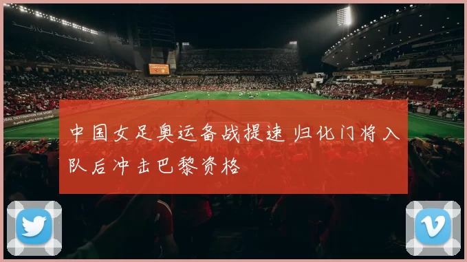 中国女足奥运备战提速 归化门将入队后冲击巴黎资格