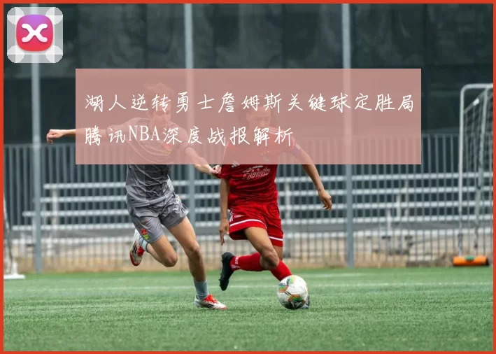 湖人逆转勇士詹姆斯关键球定胜局腾讯NBA深度战报解析