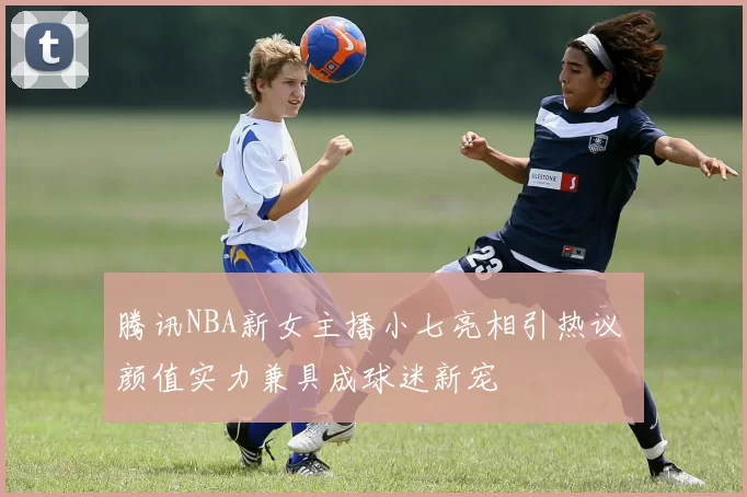 腾讯NBA新女主播小七亮相引热议 颜值实力兼具成球迷新宠