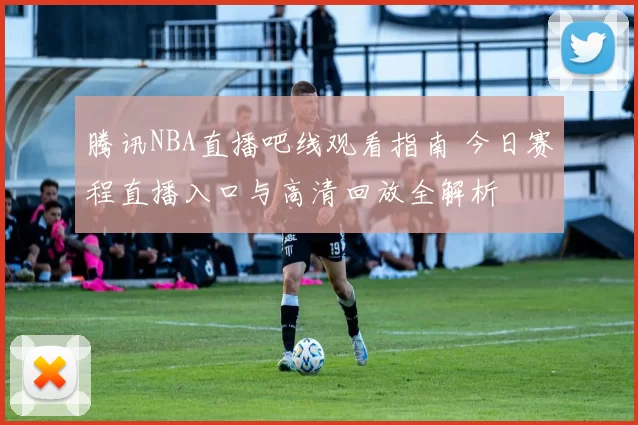 腾讯NBA直播吧线观看指南 今日赛程直播入口与高清回放全解析