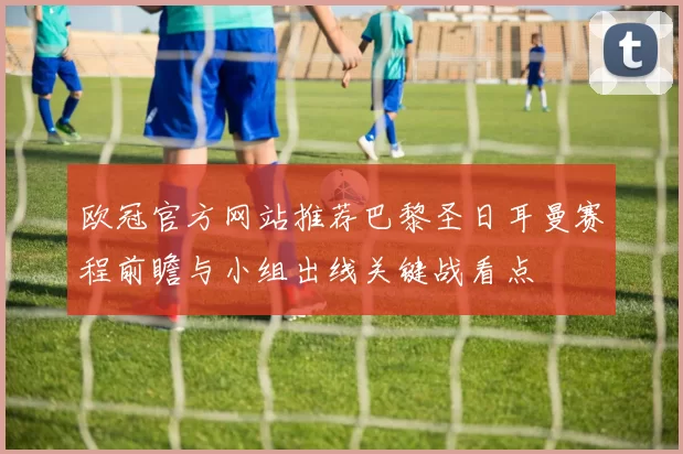 欧冠官方网站推荐巴黎圣日耳曼赛程前瞻与小组出线关键战看点