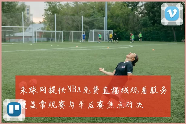 来球网提供NBA免费直播线观看服务覆盖常规赛与季后赛焦点对决