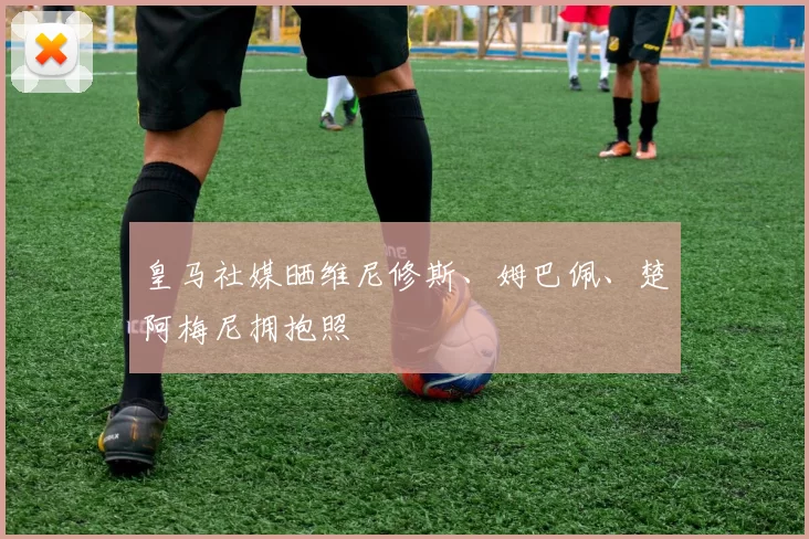 皇马社媒晒维尼修斯、姆巴佩、楚阿梅尼拥抱照