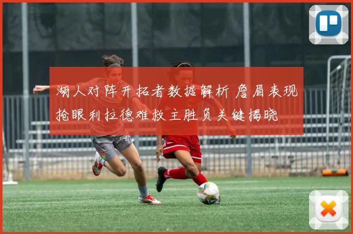 湖人对阵开拓者数据解析 詹眉表现抢眼利拉德难救主胜负关键揭晓