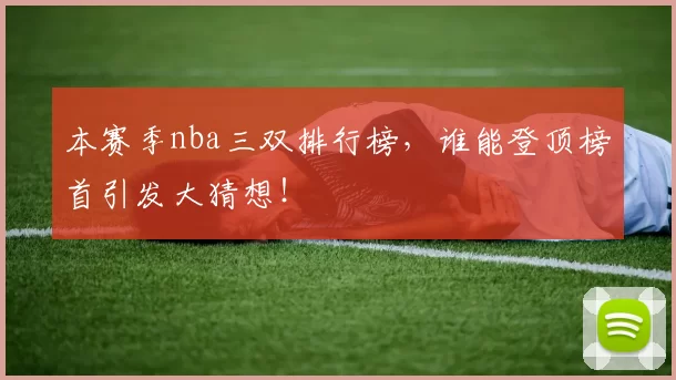本赛季nba三双排行榜,谁能登顶榜首引发大猜想!