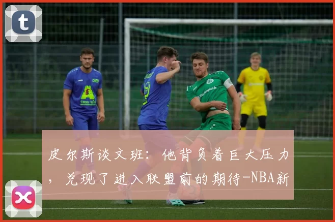 皮尔斯谈文班：他背负着巨大压力，兑现了进入联盟前的期待-NBA新闻