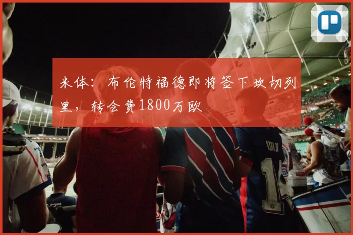 米体：布伦特福德即将签下坎切列里，转会费1800万欧