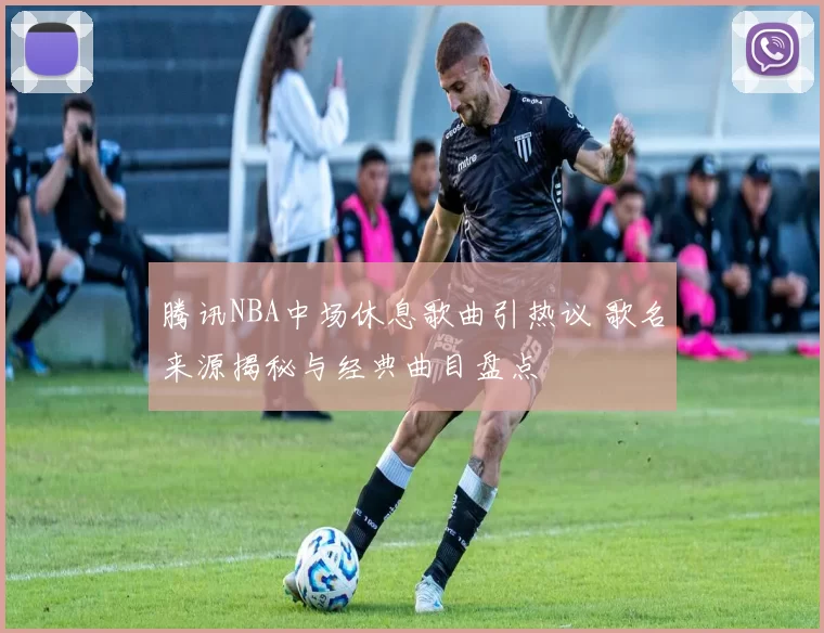 腾讯NBA中场休息歌曲引热议 歌名来源揭秘与经典曲目盘点