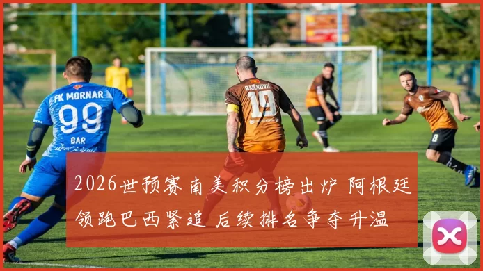 2026世预赛南美积分榜出炉 阿根廷领跑巴西紧追 后续排名争夺升温