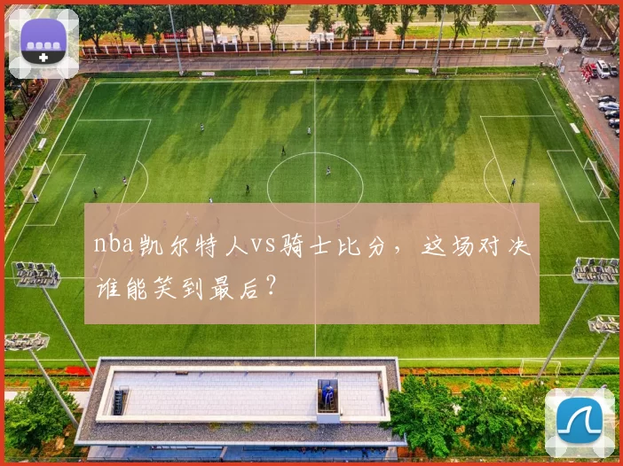 nba凯尔特人vs骑士比分,这场对决谁能笑到最后?