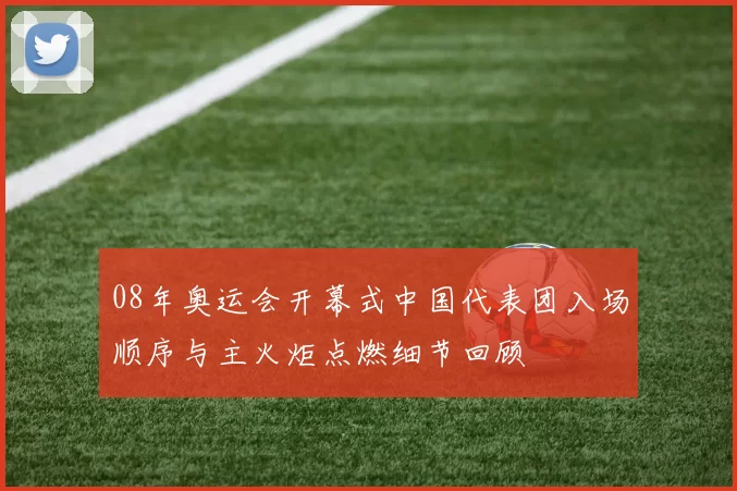 08年奥运会开幕式中国代表团入场顺序与主火炬点燃细节回顾