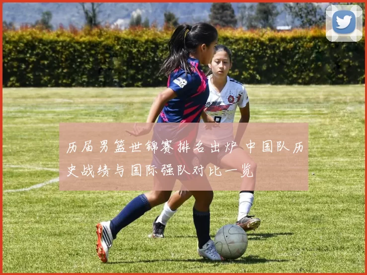 历届男篮世锦赛排名出炉 中国队历史战绩与国际强队对比一览