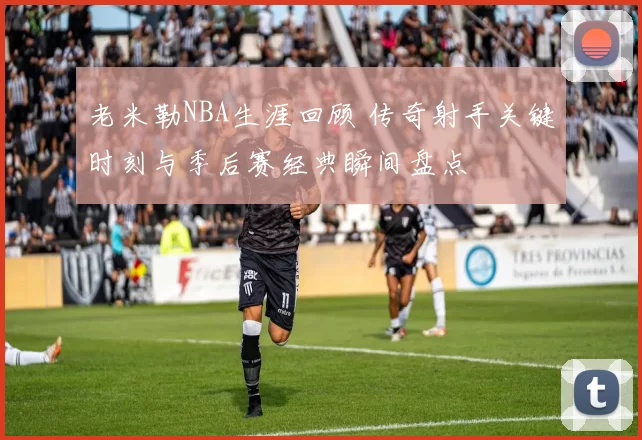 老米勒NBA生涯回顾 传奇射手关键时刻与季后赛经典瞬间盘点