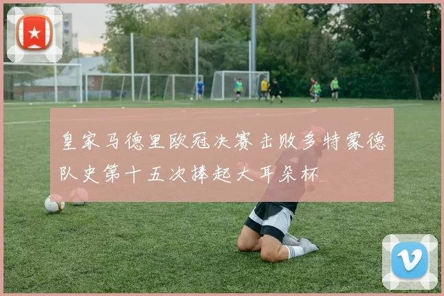 皇家马德里欧冠决赛击败多特蒙德队史第十五次捧起大耳朵杯