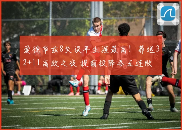 爱德华兹8失误平生涯最高！葬送32+11高效之夜 提前投降吞五连败