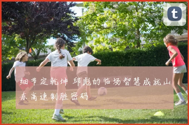 细节定乾坤 邱彪的临场智慧成就山东高速制胜密码