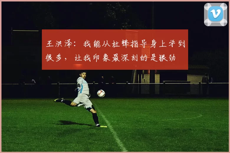 王洪泽：我能从杜锋指导身上学到很多，让我印象最深刻的是狠劲